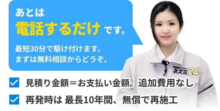 あとは電話するだけです。最短30分で駆け付けます。まずは無料相談からどうぞ。見積り金額＝お支払い金額。追加費用なし。再発時は 最長10年間、無償で再施工